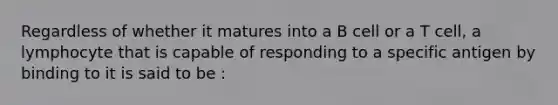 Regardless of whether it matures into a B cell or a T cell, a lymphocyte that is capable of responding to a specific antigen by binding to it is said to be :