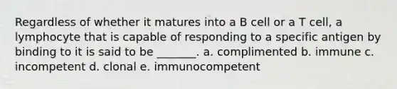 Regardless of whether it matures into a B cell or a T cell, a lymphocyte that is capable of responding to a specific antigen by binding to it is said to be _______. a. complimented b. immune c. incompetent d. clonal e. immunocompetent