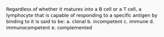 Regardless of whether it matures into a B cell or a T cell, a lymphocyte that is capable of responding to a specific antigen by binding to it is said to be: a. clonal b. incompetent c. immune d. immunocompetent e. complemented