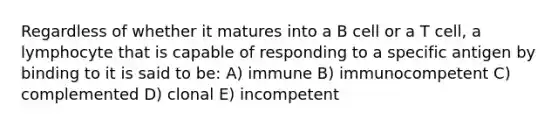 Regardless of whether it matures into a B cell or a T cell, a lymphocyte that is capable of responding to a specific antigen by binding to it is said to be: A) immune B) immunocompetent C) complemented D) clonal E) incompetent