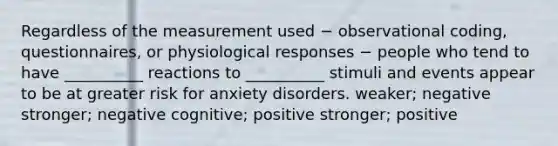 Regardless of the measurement used − observational coding, questionnaires, or physiological responses − people who tend to have __________ reactions to __________ stimuli and events appear to be at greater risk for anxiety disorders. weaker; negative stronger; negative cognitive; positive stronger; positive