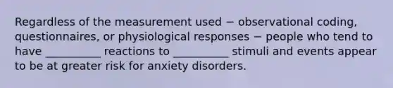 Regardless of the measurement used − observational coding, questionnaires, or physiological responses − people who tend to have __________ reactions to __________ stimuli and events appear to be at greater risk for anxiety disorders.