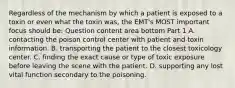 Regardless of the mechanism by which a patient is exposed to a toxin or even what the toxin​ was, the​ EMT's MOST important focus should​ be: Question content area bottom Part 1 A. contacting the poison control center with patient and toxin information. B. transporting the patient to the closest toxicology center. C. finding the exact cause or type of toxic exposure before leaving the scene with the patient. D. supporting any lost vital function secondary to the poisoning.