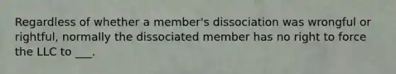 Regardless of whether a member's dissociation was wrongful or rightful, normally the dissociated member has no right to force the LLC to ___.