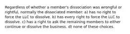 Regardless of whether a member's dissociation was wrongful or rightful, normally the dissociated member: a) has no right to force the LLC to dissolve. b) has every right to force the LLC to dissolve. c) has a right to ask the remaining members to either continue or dissolve the business. d) none of these choices.