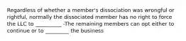 Regardless of whether a member's dissociation was wrongful or rightful, normally the dissociated member has no right to force the LLC to __________ -The remaining members can opt either to continue or to _________ the business