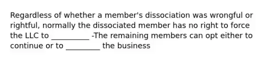 Regardless of whether a member's dissociation was wrongful or rightful, normally the dissociated member has no right to force the LLC to __________ -The remaining members can opt either to continue or to _________ the business