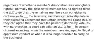 regardless of whether a member's dissociation was wrongful or rightful, normally the dissociated member has no right to force the LLC to do this; the remaining members can opt either to continue or to ___ the business; members can also stipulate in their operating agreement that certain events will cause this, or they can agree that they have the power to do this by vote; as with partnerships, a court can order an LLC to be __ in certain circumstances (eg, when the members have engaged in illegal or oppressive conduct or when it is no longer feasible to carry on the business)