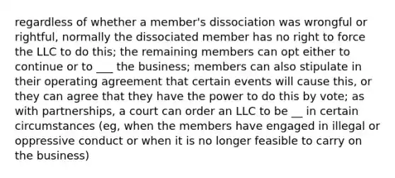 regardless of whether a member's dissociation was wrongful or rightful, normally the dissociated member has no right to force the LLC to do this; the remaining members can opt either to continue or to ___ the business; members can also stipulate in their operating agreement that certain events will cause this, or they can agree that they have the power to do this by vote; as with partnerships, a court can order an LLC to be __ in certain circumstances (eg, when the members have engaged in illegal or oppressive conduct or when it is no longer feasible to carry on the business)