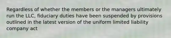 Regardless of whether the members or the managers ultimately run the LLC, fiduciary duties have been suspended by provisions outlined in the latest version of the uniform <a href='https://www.questionai.com/knowledge/kave9bsmoD-limited-liability' class='anchor-knowledge'>limited liability</a> company act