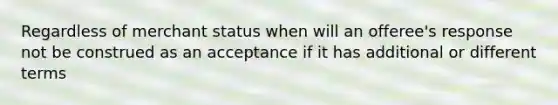 Regardless of merchant status when will an offeree's response not be construed as an acceptance if it has additional or different terms