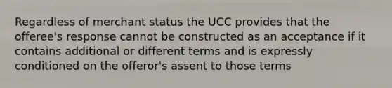 Regardless of merchant status the UCC provides that the offeree's response cannot be constructed as an acceptance if it contains additional or different terms and is expressly conditioned on the offeror's assent to those terms