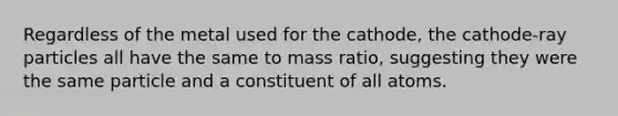 Regardless of the metal used for the cathode, the cathode-ray particles all have the same to mass ratio, suggesting they were the same particle and a constituent of all atoms.