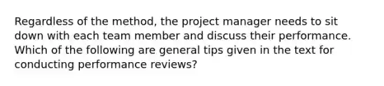 Regardless of the method, the project manager needs to sit down with each team member and discuss their performance. Which of the following are general tips given in the text for conducting performance reviews?