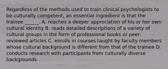 Regardless of the methods used to train clinical psychologists to be culturally competent, an essential ingredient is that the trainee ______. A. reaches a deeper appreciation of his or her own cultural identity B. reads detailed descriptions of a variety of cultural groups in the form of professional books or peer-reviewed articles C. enrolls in courses taught by faculty members whose cultural background is different from that of the trainee D. conducts research with participants from culturally diverse backgrounds