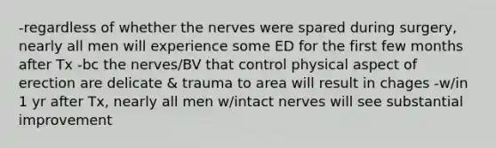 -regardless of whether the nerves were spared during surgery, nearly all men will experience some ED for the first few months after Tx -bc the nerves/BV that control physical aspect of erection are delicate & trauma to area will result in chages -w/in 1 yr after Tx, nearly all men w/intact nerves will see substantial improvement