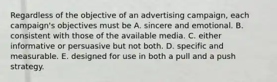 Regardless of the objective of an advertising campaign, each campaign's objectives must be A. sincere and emotional. B. consistent with those of the available media. C. either informative or persuasive but not both. D. specific and measurable. E. designed for use in both a pull and a push strategy.