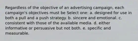 Regardless of the objective of an advertising campaign, each campaign's objectives must be Select one: a. designed for use in both a pull and a push strategy. b. sincere and emotional. c. consistent with those of the available media. d. either informative or persuasive but not both. e. specific and measurable.