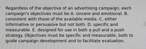 Regardless of the objective of an advertising campaign, each campaign's objectives must be A. sincere and emotional. B. consistent with those of the available media. C. either informative or persuasive but not both. D. specific and measurable. E. designed for use in both a pull and a push strategy. Objectives must be specific and measurable, both to guide campaign development and to facilitate evaluation.