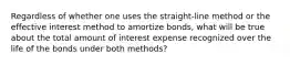 Regardless of whether one uses the straight-line method or the effective interest method to amortize bonds, what will be true about the total amount of interest expense recognized over the life of the bonds under both methods?