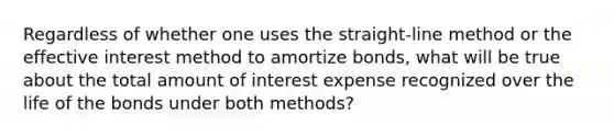 Regardless of whether one uses the straight-line method or the effective interest method to amortize bonds, what will be true about the total amount of interest expense recognized over the life of the bonds under both methods?