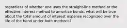 regardless of whether one uses the straight-line method or the effective interest method to amortize bonds, what will be true about the total amount of interest expense recognized over the life of the bond under both methods?