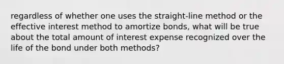 regardless of whether one uses the straight-line method or the effective interest method to amortize bonds, what will be true about the total amount of interest expense recognized over the life of the bond under both methods?