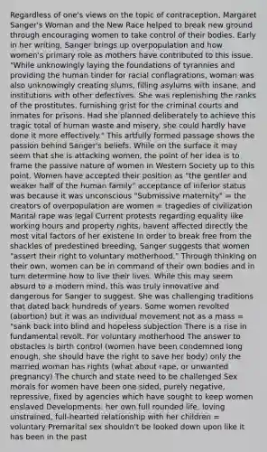 Regardless of one's views on the topic of contraception, Margaret Sanger's Woman and the New Race helped to break new ground through encouraging women to take control of their bodies. Early in her writing, Sanger brings up overpopulation and how women's primary role as mothers have contributed to this issue. "While unknowingly laying the foundations of tyrannies and providing the human tinder for racial conflagrations, woman was also unknowingly creating slums, filling asylums with insane, and institutions with other defectives. She was replenishing the ranks of the prostitutes, furnishing grist for the criminal courts and inmates for prisons. Had she planned deliberately to achieve this tragic total of human waste and misery, she could hardly have done it more effectively." This artfully formed passage shows the passion behind Sanger's beliefs. While on the surface it may seem that she is attacking women, the point of her idea is to frame the passive nature of women in Western Society up to this point. Women have accepted their position as "the gentler and weaker half of the human family" acceptance of inferior status was because it was unconscious "Submissive maternity" = the creators of overpopulation are women = tragedies of civilization Marital rape was legal Current protests regarding equality like working hours and property rights, havent affected directly the most vital factors of her existene In order to break free from the shackles of predestined breeding, Sanger suggests that women "assert their right to voluntary motherhood." Through thinking on their own, women can be in command of their own bodies and in turn determine how to live their lives. While this may seem absurd to a modern mind, this was truly innovative and dangerous for Sanger to suggest. She was challenging traditions that dated back hundreds of years. Some women revolted (abortion) but it was an individual movement not as a mass = "sank back into blind and hopeless subjection There is a rise in fundamental revolt. For voluntary motherhood The answer to obstacles is birth control (women have been condemned long enough, she should have the right to save her body) only the married woman has rights (what about rape, or unwanted pregnancy) The church and state need to be challenged Sex morals for women have been one sided, purely negative, repressive, fixed by agencies which have sought to keep women enslaved Developments: her own full rounded life, loving unstrained, full-hearted relationship with her children = voluntary Premarital sex shouldn't be looked down upon like it has been in the past