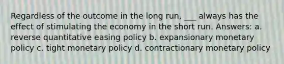 Regardless of the outcome in the long run, ___ always has the effect of stimulating the economy in the short run. Answers: a. reverse quantitative easing policy b. expansionary monetary policy c. tight monetary policy d. contractionary monetary policy