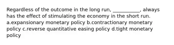 Regardless of the outcome in the long run, ___________, always has the effect of stimulating the economy in the short run. a.expansionary monetary policy b.contractionary monetary policy c.reverse quantitative easing policy d.tight monetary policy