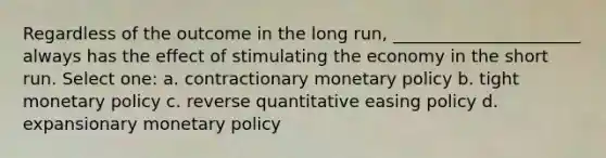 Regardless of the outcome in the long run, ______________________ always has the effect of stimulating the economy in the short run. Select one: a. contractionary monetary policy b. tight monetary policy c. reverse quantitative easing policy d. expansionary monetary policy