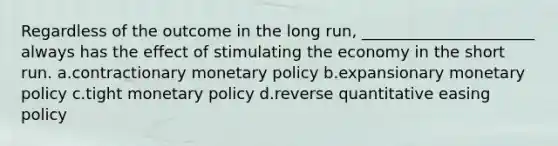 Regardless of the outcome in the long run, ______________________ always has the effect of stimulating the economy in the short run. a.contractionary monetary policy b.expansionary monetary policy c.tight monetary policy d.reverse quantitative easing policy