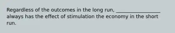 Regardless of the outcomes in the long run, __________________ always has the effect of stimulation the economy in the short run.