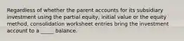 Regardless of whether the parent accounts for its subsidiary investment using the partial equity, initial value or the equity method, consolidation worksheet entries bring the investment account to a _____ balance.