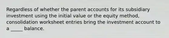 Regardless of whether the parent accounts for its subsidiary investment using the initial value or the equity method, consolidation worksheet entries bring the investment account to a _____ balance.