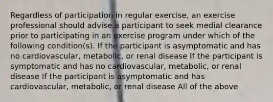 Regardless of participation in regular exercise, an exercise professional should advise a participant to seek medial clearance prior to participating in an exercise program under which of the following condition(s). If the participant is asymptomatic and has no cardiovascular, metabolic, or renal disease If the participant is symptomatic and has no cardiovascular, metabolic, or renal disease If the participant is asymptomatic and has cardiovascular, metabolic, or renal disease All of the above