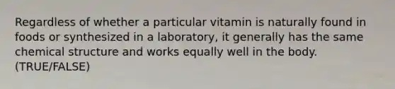 Regardless of whether a particular vitamin is naturally found in foods or synthesized in a laboratory, it generally has the same chemical structure and works equally well in the body. (TRUE/FALSE)