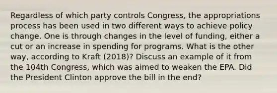 Regardless of which party controls Congress, the appropriations process has been used in two different ways to achieve policy change. One is through changes in the level of funding, either a cut or an increase in spending for programs. What is the other way, according to Kraft (2018)? Discuss an example of it from the 104th Congress, which was aimed to weaken the EPA. Did the President Clinton approve the bill in the end?