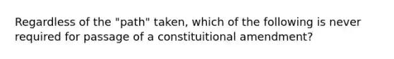 Regardless of the "path" taken, which of the following is never required for passage of a constituitional amendment?