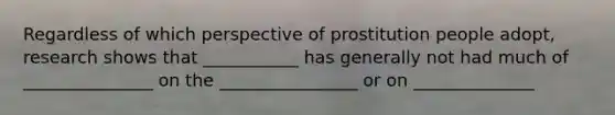 Regardless of which perspective of prostitution people adopt, research shows that ___________ has generally not had much of _______________ on the ________________ or on ______________