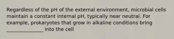 Regardless of the pH of the external environment, microbial cells maintain a constant internal pH, typically near neutral. For example, prokaryotes that grow in alkaline conditions bring _______________ into the cell