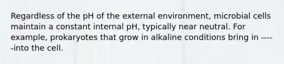 Regardless of the pH of the external environment, microbial cells maintain a constant internal pH, typically near neutral. For example, prokaryotes that grow in alkaline conditions bring in -----into the cell.