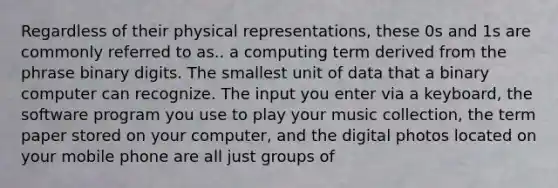 Regardless of their physical representations, these 0s and 1s are commonly referred to as.. a computing term derived from the phrase binary digits. The smallest unit of data that a binary computer can recognize. The input you enter via a keyboard, the software program you use to play your music collection, the term paper stored on your computer, and the digital photos located on your mobile phone are all just groups of