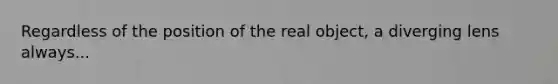 Regardless of the position of the real object, a diverging lens always...