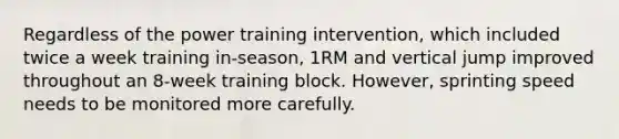 Regardless of the power training intervention, which included twice a week training in-season, 1RM and vertical jump improved throughout an 8-week training block. However, sprinting speed needs to be monitored more carefully.