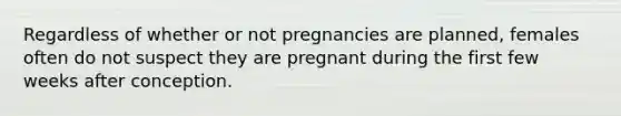 Regardless of whether or not pregnancies are planned, females often do not suspect they are pregnant during the first few weeks after conception.