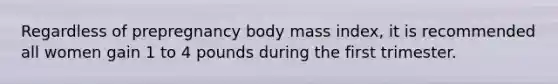 Regardless of prepregnancy body mass index, it is recommended all women gain 1 to 4 pounds during the first trimester.