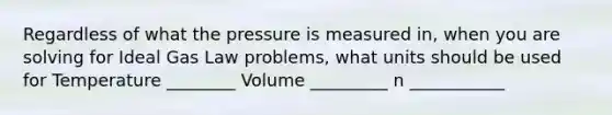 Regardless of what the pressure is measured in, when you are solving for Ideal Gas Law problems, what units should be used for Temperature ________ Volume _________ n ___________