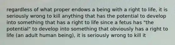 regardless of what proper endows a being with a right to life, it is seriously wrong to kill anything that has the potential to develop into something that has a right to life since a fetus has "the potential" to develop into something that obviously has a right to life (an adult human being), it is seriously wrong to kill it