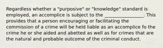 Regardless whether a "purposive" or "knowledge" standard is employed, an accomplice is subject to the _________________. This provides that a person encouraging or facilitating the commission of a crime will be held liable as an accomplice fo the crime he or she aided and abetted as well as for crimes that are the natural and probable outcome of the criminal conduct.